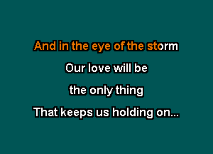 And in the eye ofthe storm
Our love will be

the only thing

That keeps us holding on...