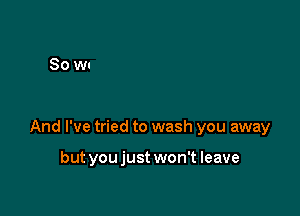 And I've tried to wash you away

but youjust won't leave