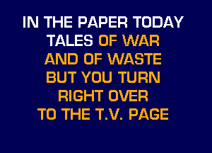 IN THE PAPER TODAY
TALES OF WAR
AND OF WASTE
BUT YOU TURN

RIGHT OVER
TO THE T.V. PAGE