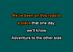 We've been on this road to

a place that one day,

we'll know

Adventure to the other side