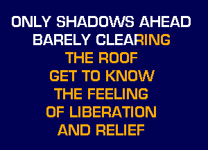 ONLY SHADOWS AHEAD
BARELY CLEARING
THE ROOF
GET TO KNOW
THE FEELING
0F LIBERATION
AND RELIEF