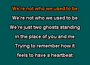 We're not who we used to be
We're not who we used to be
We'rejust two ghosts standing

in the place ofyou and me

Trying to remember how it

feels to have a heartbeat l
