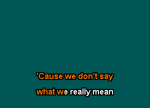 'Cause we don't say

what we really mean