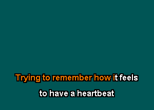 Trying to remember how it feels

to have a heartbeat