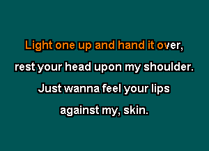 Light one up and hand it over,

rest your head upon my shoulder.

Just wanna feel your lips

against my, skin.