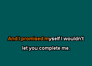 And I promised myselfl wouldn't

let you complete me.