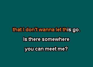 that I don't wanna let this go.

Is there somewhere

you can meet me?