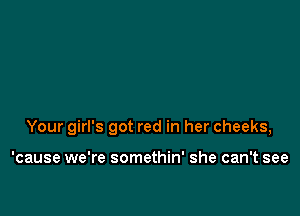 Your girl's got red in her cheeks,

'cause we're somethin' she can't see