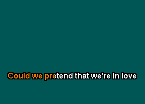 Could we pretend that we're in love