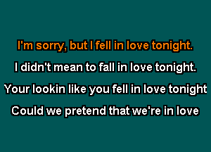 I'm sorry, but I fell in love tonight.
I didn't mean to fall in love tonight.
Your lookin like you fell in love tonight

Could we pretend that we're in love