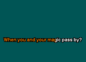 When you and your magic pass by?