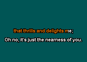 that thrills and delights me

Oh no, it'sjust the nearness ofyou.
