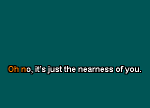 Oh no, it'sjust the nearness ofyou.