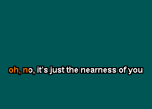 oh, no, it's just the nearness of you
