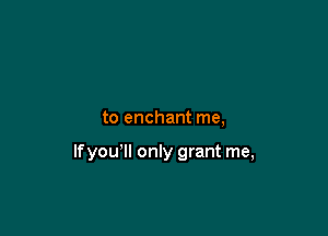to enchant me,

lfyou'll only grant me,