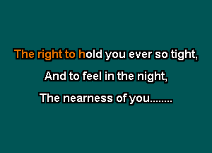 The right to hold you ever so tight,
And to feel in the night,

The nearness ofyou ........