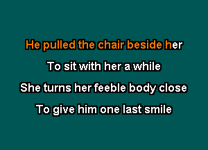 He pulled the chair beside her

To sit with her a while

She turns her feebIe body close

To give him one last smile