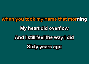 when you took my name that morning

My heart did overflow
And I still feel the wayl did
Sixty years ago