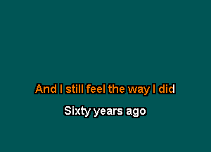 And I still feel the way I did

Sixty years ago