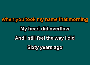 when you took my name that morning

My heart did overflow
And I still feel the wayl did
Sixty years ago