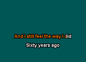 And I still feel the way I did

Sixty years ago