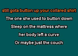 still gota button up your collared shirt
The one she used to button down
Sleep on the mattress where
her body left a curve

Or maybe just the couch