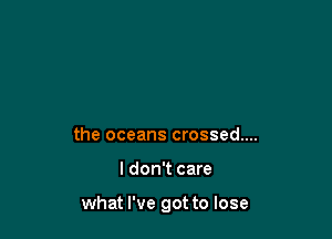 the oceans crossed....

I don't care

what I've got to lose