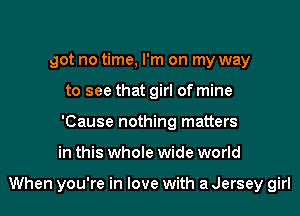 got no time, I'm on my way
to see that girl of mine
'Cause nothing matters
in this whole wide world

When you're in love with a Jersey girl