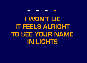 I WON'T LIE
IT FEELS ALRIGHT

TO SEE YOUR NAME
IN LIGHTS