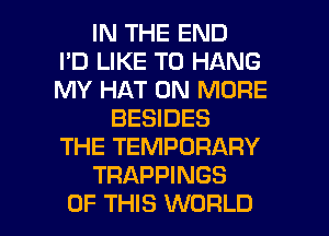 IN THE END
I'D LIKE TO HANG
MY HAT 0N MORE
BESIDES
THE TEMPORARY
TRAPPINGS

OF THIS WORLD l