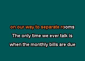 on our way to separate rooms

The only time we ever talk is

when the monthly bills are due