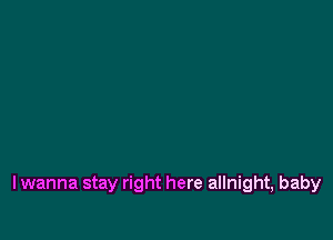 lwanna stay right here allnight, baby