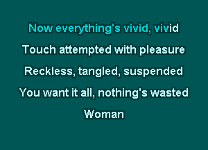 Now everything's vivid, vivid
Touch attempted with pleasure
Reckless, tangled, suspended

You want it all, nothing's wasted

Woman