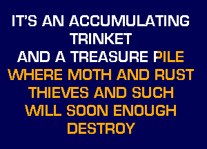 ITS AN ACCUMULATING
TRINKET
AND A TREASURE PILE
WHERE MOTH AND RUST
THIEVES AND SUCH
WILL SOON ENOUGH
DESTROY