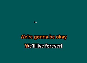 We're gonna be okay

We'll live forever!