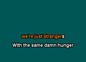 we're just strangers

With the same damn hunger