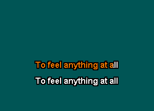 To feel anything at all

To feel anything at all