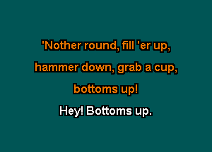 'Nother round, full 'er up,
hammer down, grab a cup,

bottoms up!

Hey! Bottoms up.