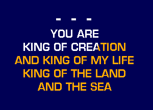 YOU ARE
KING OF CREATION
AND KING OF MY LIFE
KING OF THE LAND
AND THE SEA