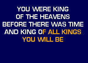 YOU WERE KING
OF THE HEAVENS
BEFORE THERE WAS TIME
AND KING OF ALL KINGS
YOU WILL BE