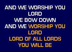 AND WE WORSHIP YOU
LORD
WE BOW DOWN
AND WE WORSHIP YOU
LORD
LORD OF ALL LORDS
YOU WILL BE