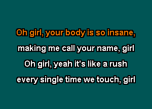 Oh girl, your body is so insane,
making me call your name, girl
Oh girl, yeah it's like a rush

every single time we touch, girl