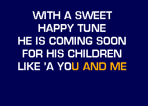 VUITH A SWEET
HAPPY TUNE
HE IS COMING SOON
FOR HIS CHILDREN
LIKE 'A YOU AND ME