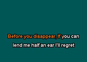 Before you disappear, lfyou can

lend me half an ear I'll regret