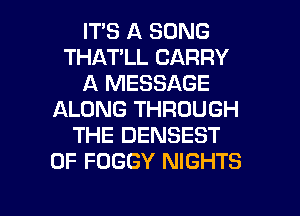 ITS A SONG
THAT'LL CARRY
A MESSAGE
ALONG THROUGH
THE DENSEST
0F FOGGY NIGHTS
