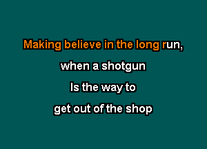 Making believe in the long run,

when a shotgun
Is the way to

get out ofthe shop