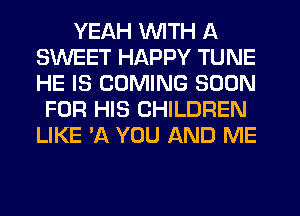 YEAH WITH A
SWEET HAPPY TUNE
HE IS COMING SOON

FOR HIS CHILDREN
LIKE 'A YOU AND ME