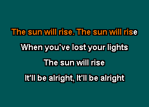 The sun will rise. The sun will rise

When you've lost your lights

The sun will rise
It'll be alright, It'll be alright