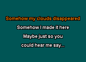 Somehow my clouds disappeared

Somehow! made it here

Maybe just so you

could hear me say...