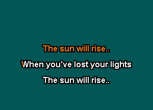 The sun will rise..

When you've lost your lights

The sun will rise..